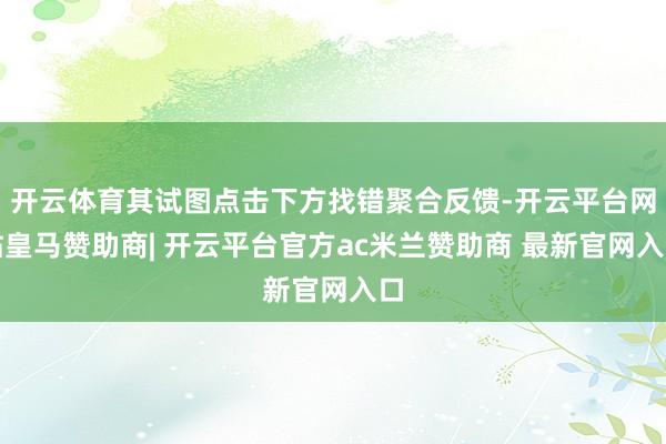 开云体育其试图点击下方找错聚合反馈-开云平台网站皇马赞助商| 开云平台官方ac米兰赞助商 最新官网入口