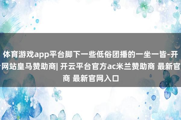 体育游戏app平台脚下一些低俗团播的一坐一皆-开云平台网站皇马赞助商| 开云平台官方ac米兰赞助商 最新官网入口