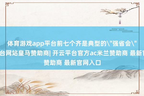 体育游戏app平台前七个齐是典型的"强省会"-开云平台网站皇马赞助商| 开云平台官方ac米兰赞助商 最新官网入口