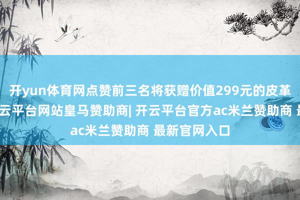 开yun体育网点赞前三名将获赠价值299元的皮革确立套装-开云平台网站皇马赞助商| 开云平台官方ac米兰赞助商 最新官网入口