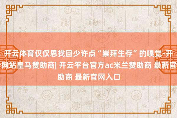 开云体育仅仅思找回少许点“崇拜生存”的嗅觉-开云平台网站皇马赞助商| 开云平台官方ac米兰赞助商 最新官网入口