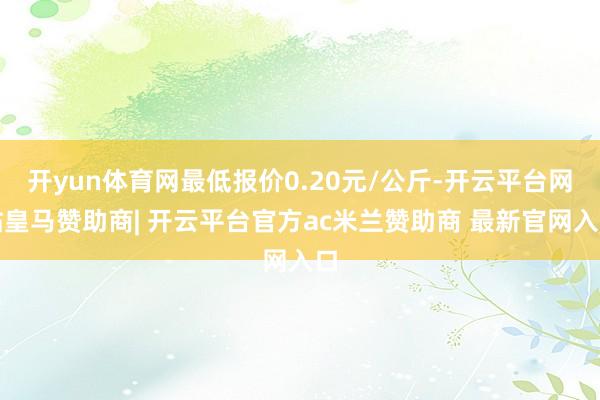 开yun体育网最低报价0.20元/公斤-开云平台网站皇马赞助商| 开云平台官方ac米兰赞助商 最新官网入口