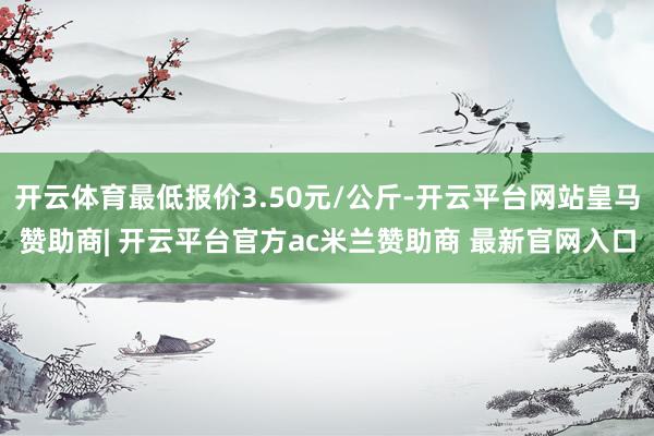 开云体育最低报价3.50元/公斤-开云平台网站皇马赞助商| 开云平台官方ac米兰赞助商 最新官网入口