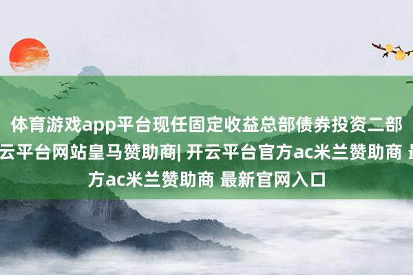 体育游戏app平台现任固定收益总部债券投资二部基金司理-开云平台网站皇马赞助商| 开云平台官方ac米兰赞助商 最新官网入口