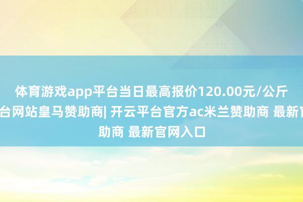 体育游戏app平台当日最高报价120.00元/公斤-开云平台网站皇马赞助商| 开云平台官方ac米兰赞助商 最新官网入口