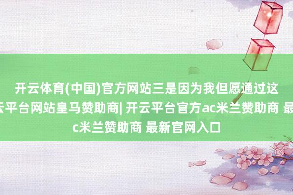 开云体育(中国)官方网站　　三是因为我但愿通过这个发帖-开云平台网站皇马赞助商| 开云平台官方ac米兰赞助商 最新官网入口