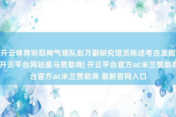 开云体育听取神气领队彭万副研究馆员陈述考古发掘最新发掘效果-开云平台网站皇马赞助商| 开云平台官方ac米兰赞助商 最新官网入口
