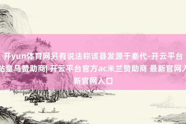 开yun体育网另有说法称该县发源于秦代-开云平台网站皇马赞助商| 开云平台官方ac米兰赞助商 最新官网入口