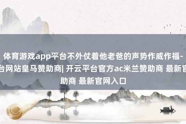 体育游戏app平台不外仗着他老爸的声势作威作福-开云平台网站皇马赞助商| 开云平台官方ac米兰赞助商 最新官网入口