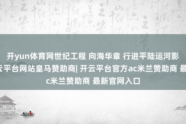 开yun体育网世纪工程 向海华章 行进平陆运河影像长卷-开云平台网站皇马赞助商| 开云平台官方ac米兰赞助商 最新官网入口