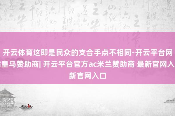 开云体育这即是民众的支合手点不相同-开云平台网站皇马赞助商| 开云平台官方ac米兰赞助商 最新官网入口