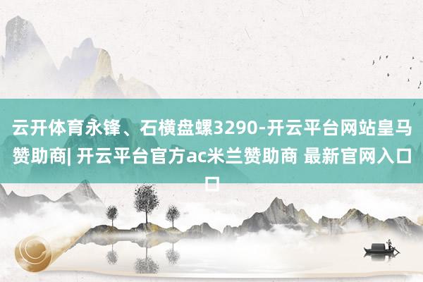 云开体育永锋、石横盘螺3290-开云平台网站皇马赞助商| 开云平台官方ac米兰赞助商 最新官网入口