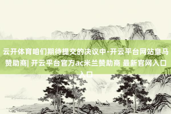 云开体育咱们期待提交的决议中-开云平台网站皇马赞助商| 开云平台官方ac米兰赞助商 最新官网入口