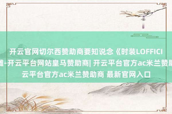 开云官网切尔西赞助商要知说念《时装LOFFICIEL》可不是路边摊-开云平台网站皇马赞助商| 开云平台官方ac米兰赞助商 最新官网入口
