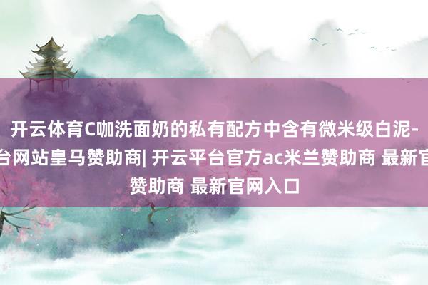 开云体育C咖洗面奶的私有配方中含有微米级白泥-开云平台网站皇马赞助商| 开云平台官方ac米兰赞助商 最新官网入口