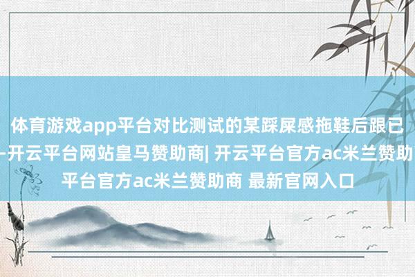 体育游戏app平台对比测试的某踩屎感拖鞋后跟已塌成「梅干菜」-开云平台网站皇马赞助商| 开云平台官方ac米兰赞助商 最新官网入口