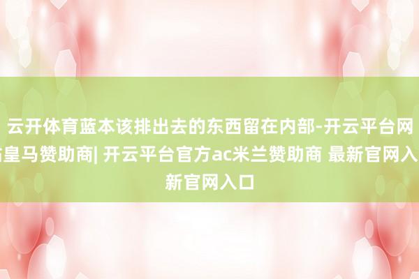 云开体育蓝本该排出去的东西留在内部-开云平台网站皇马赞助商| 开云平台官方ac米兰赞助商 最新官网入口