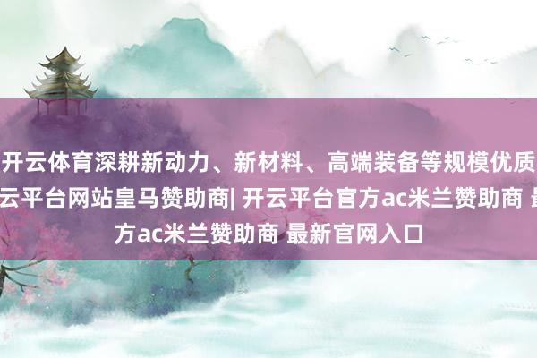 开云体育深耕新动力、新材料、高端装备等规模优质科技企业-开云平台网站皇马赞助商| 开云平台官方ac米兰赞助商 最新官网入口