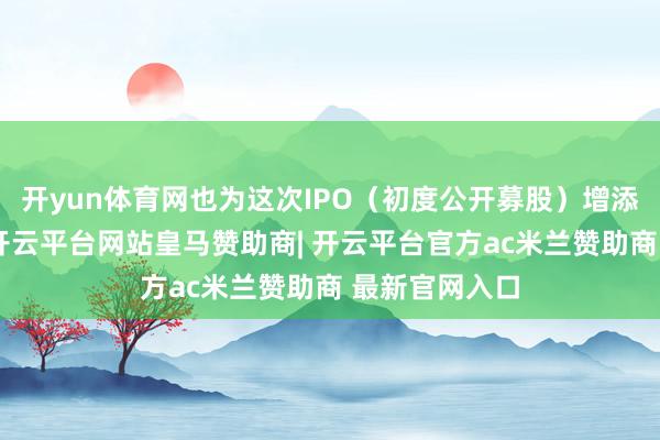 开yun体育网也为这次IPO（初度公开募股）增添了不细则性-开云平台网站皇马赞助商| 开云平台官方ac米兰赞助商 最新官网入口