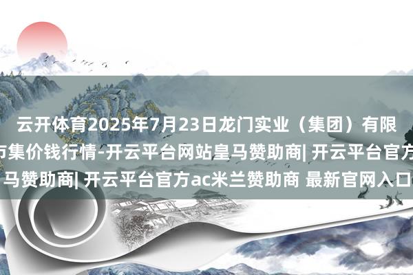 云开体育2025年7月23日龙门实业（集团）有限公司西三街农副水居品市集价钱行情-开云平台网站皇马赞助商| 开云平台官方ac米兰赞助商 最新官网入口