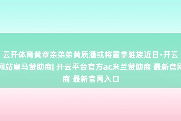 云开体育黄章亲弟弟黄质潘或将重掌魅族近日-开云平台网站皇马赞助商| 开云平台官方ac米兰赞助商 最新官网入口
