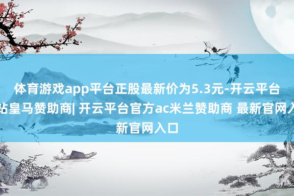 体育游戏app平台正股最新价为5.3元-开云平台网站皇马赞助商| 开云平台官方ac米兰赞助商 最新官网入口