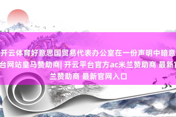 开云体育好意思国贸易代表办公室在一份声明中暗意-开云平台网站皇马赞助商| 开云平台官方ac米兰赞助商 最新官网入口