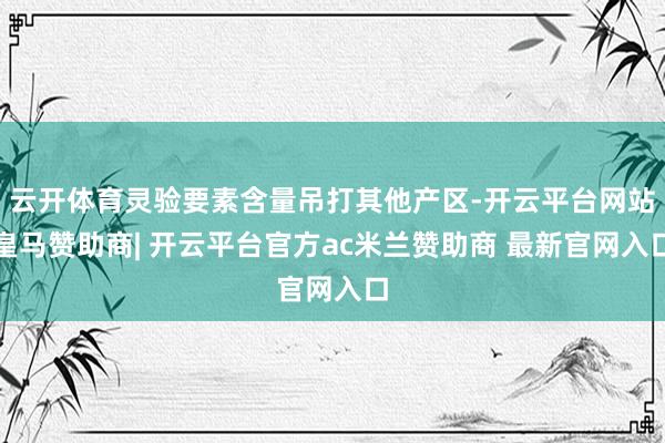 云开体育灵验要素含量吊打其他产区-开云平台网站皇马赞助商| 开云平台官方ac米兰赞助商 最新官网入口
