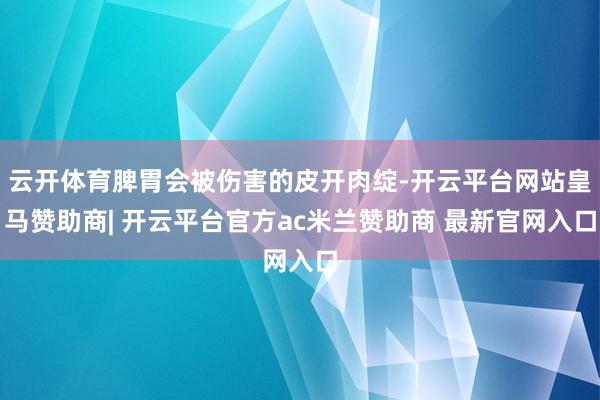 云开体育脾胃会被伤害的皮开肉绽-开云平台网站皇马赞助商| 开云平台官方ac米兰赞助商 最新官网入口
