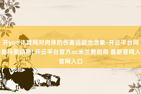 开yun体育网对肉体的伤害远超念念象-开云平台网站皇马赞助商| 开云平台官方ac米兰赞助商 最新官网入口