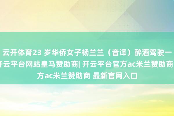 云开体育23 岁华侨女子杨兰兰（音译）醉酒驾驶一辆劳斯莱斯-开云平台网站皇马赞助商| 开云平台官方ac米兰赞助商 最新官网入口