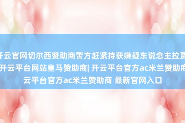 开云官网切尔西赞助商警方赶紧持获嫌疑东说念主拉贾 &middot; 汗-开云平台网站皇马赞助商| 开云平台官方ac米兰赞助商 最新官网入口