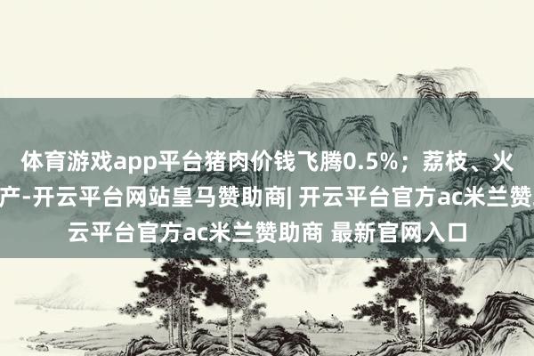体育游戏app平台猪肉价钱飞腾0.5%;荔枝、火龙果等夏令生果丰产-开云平台网站皇马赞助商| 开云平台官方ac米兰赞助商 最新官网入口