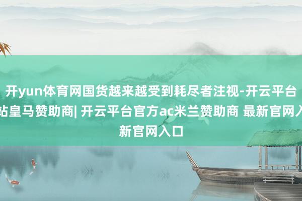 开yun体育网国货越来越受到耗尽者注视-开云平台网站皇马赞助商| 开云平台官方ac米兰赞助商 最新官网入口