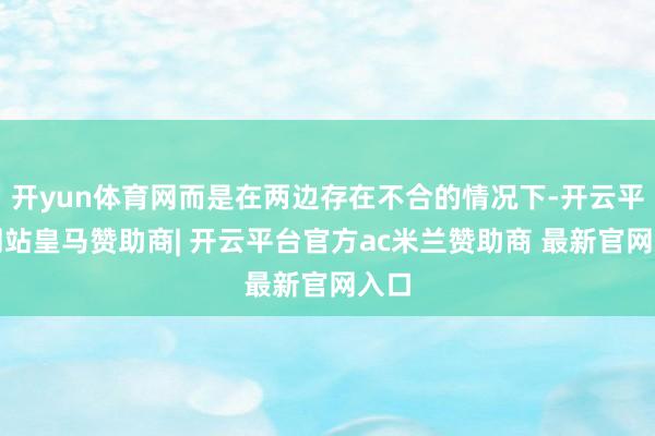 开yun体育网而是在两边存在不合的情况下-开云平台网站皇马赞助商| 开云平台官方ac米兰赞助商 最新官网入口