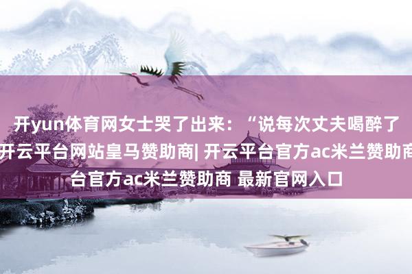 开yun体育网女士哭了出来:“说每次丈夫喝醉了回首就会揍她-开云平台网站皇马赞助商| 开云平台官方ac米兰赞助商 最新官网入口
