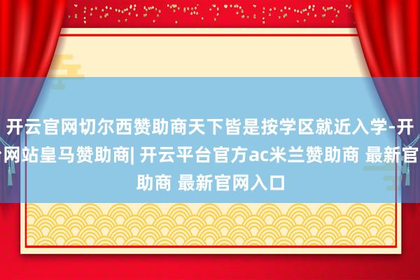 开云官网切尔西赞助商天下皆是按学区就近入学-开云平台网站皇马赞助商| 开云平台官方ac米兰赞助商 最新官网入口