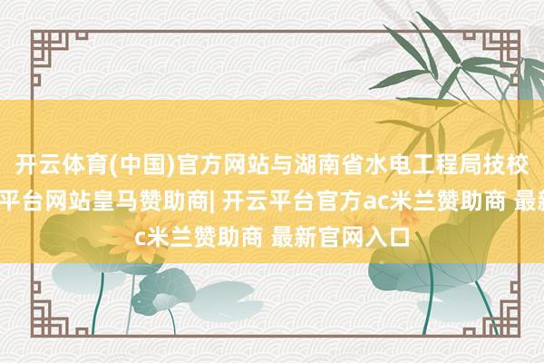 开云体育(中国)官方网站与湖南省水电工程局技校吞并-开云平台网站皇马赞助商| 开云平台官方ac米兰赞助商 最新官网入口