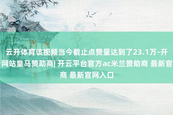 云开体育该视频当今截止点赞量达到了23.1万-开云平台网站皇马赞助商| 开云平台官方ac米兰赞助商 最新官网入口