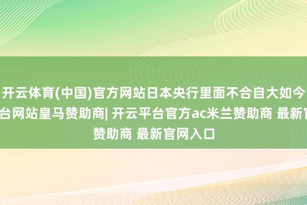 开云体育(中国)官方网站日本央行里面不合自大如今-开云平台网站皇马赞助商| 开云平台官方ac米兰赞助商 最新官网入口