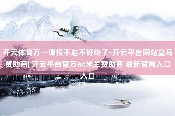 开云体育万一谍报不准不好终了-开云平台网站皇马赞助商| 开云平台官方ac米兰赞助商 最新官网入口