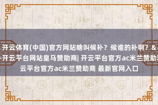 开云体育(中国)官方网站啥叫候补？候谁的补啊？"这话一出-开云平台网站皇马赞助商| 开云平台官方ac米兰赞助商 最新官网入口