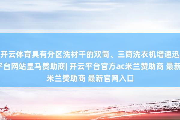 开云体育具有分区洗材干的双筒、三筒洗衣机增速迅猛-开云平台网站皇马赞助商| 开云平台官方ac米兰赞助商 最新官网入口