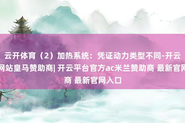 云开体育（2）加热系统：凭证动力类型不同-开云平台网站皇马赞助商| 开云平台官方ac米兰赞助商 最新官网入口
