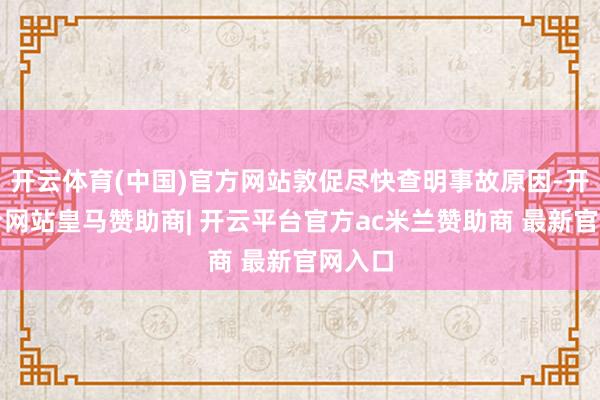 开云体育(中国)官方网站敦促尽快查明事故原因-开云平台网站皇马赞助商| 开云平台官方ac米兰赞助商 最新官网入口