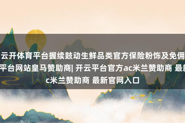 云开体育平台握续鼓动生鲜品类官方保险粉饰及免佣计谋-开云平台网站皇马赞助商| 开云平台官方ac米兰赞助商 最新官网入口