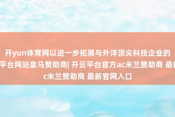 开yun体育网以进一步拓展与外洋顶尖科技企业的相助-开云平台网站皇马赞助商| 开云平台官方ac米兰赞助商 最新官网入口