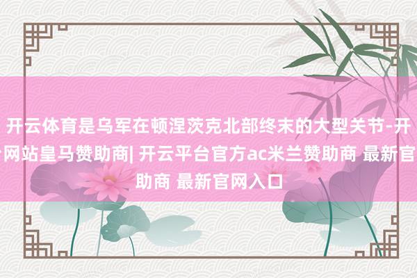 开云体育是乌军在顿涅茨克北部终末的大型关节-开云平台网站皇马赞助商| 开云平台官方ac米兰赞助商 最新官网入口