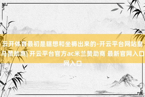 云开体育最初是瞎想和坐褥出来的-开云平台网站皇马赞助商| 开云平台官方ac米兰赞助商 最新官网入口