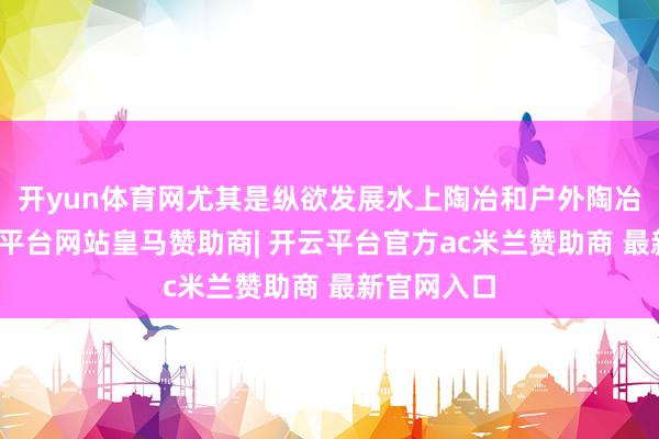 开yun体育网尤其是纵欲发展水上陶冶和户外陶冶赛事-开云平台网站皇马赞助商| 开云平台官方ac米兰赞助商 最新官网入口